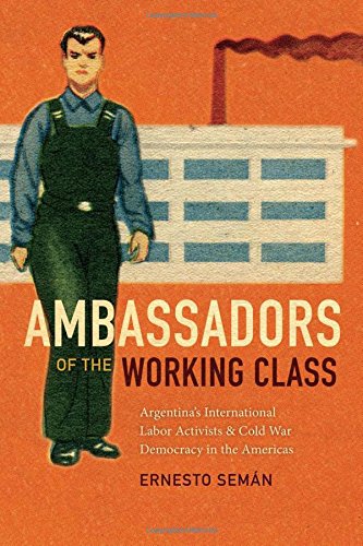 Ambassadors Of The Working Class Argentinas International Labor Activists And Cold War Democracy In The Americas Ernesto Semn