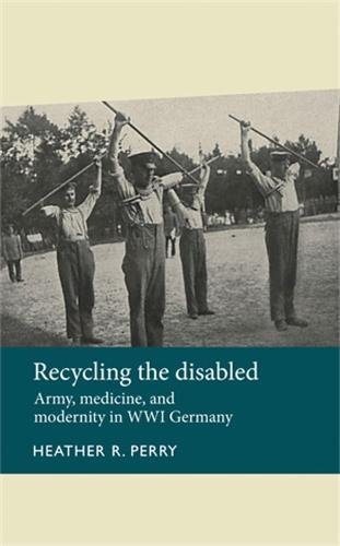 Recycling The Disabled Army Medicine And Modernity In Wwi Germany Heather R Perry