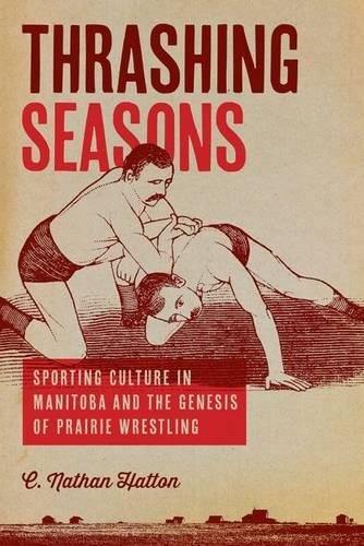 Thrashing Seasons Sporting Culture In Manitoba And The Genesis Of Prairie Wrestling 1st Edition Nathan C Hatton