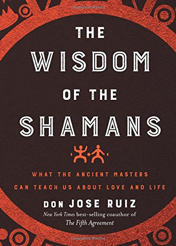 The Wisdom Of The Shamans What The Ancient Masters Can Teach Us About Love And Life Don Jose Ruiz