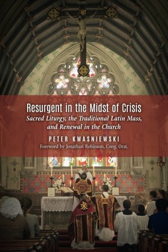 Resurgent In The Midst Of Crisis Sacred Liturgy The Traditional Latin Mass And Renewal In The Church Peter Kwasniewski
