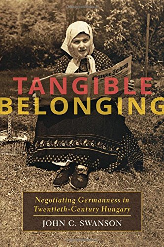 Tangible Belonging Negotiating Germanness In Twentiethcentury Hungary 1st Edition John C Swanson