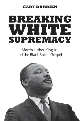 Breaking White Supremacy Martin Luther King Jr And The Black Social Gospel Gary Dorrien