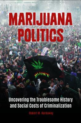Marijuana Politics Uncovering The Troublesome History And Social Costs Of Criminalization Hardcover Robert M Hardaway