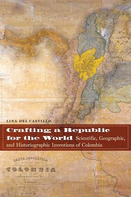 Crafting A Republic For The World Scientific Geographic And Historiographic Inventions Of Colombia Paperback Lina Del Castillo