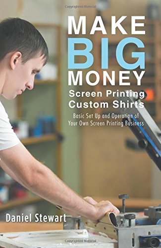 Make Big Money Screen Printing Custom Shirts Basic Set Up And Operation Of Your Own Screen Printing Business Stewart Daniel