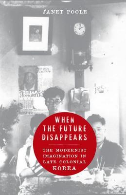 When The Future Disappears The Modernist Imagination In Late Colonial Korea Janet Poole