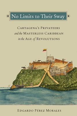 No Limits To Their Sway Cartagenas Privateers And The Masterless Caribbean In The Age Of Revolutions Paperback Edgardo Prez Morales