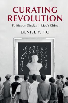 Curating Revolution Politics On Display In Maos China Hardcover Denise Ho