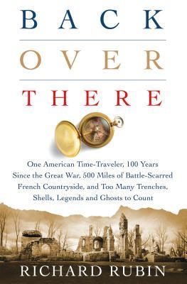 Back Over There One American Timetraveler 100 Years Since The Great War 500 Miles Of Battlescarred French Countryside And Too Many Trenches Shells Legends And Ghosts To Count Hardcover Richard Rubin