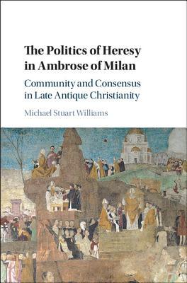 The Politics Of Heresy In Ambrose Of Milan Community And Consensus In Late Antique Christianity Michael Stuart Williams
