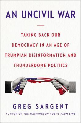 An Uncivil War Taking Back Our Democracy In An Age Of Trumpian Disinformation And Thunderdome Politics Hardcover Greg Sargent