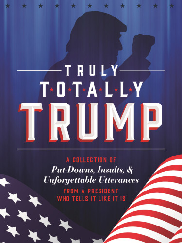 Truly Totally Trump A Collection Of Putdowns Insults Unforgettable Utterances From A President Who Tells It Like It Is John Ford