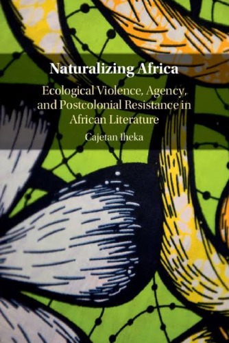 Naturalizing Africa Ecological Violence Agency And Postcolonial Resistance In African Literature Cajetan Nwabueze Iheka