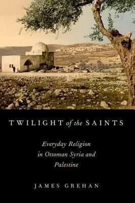 Twilight Of The Saints Everyday Religion In Ottoman Syria And Palestine Paperback James Grehan
