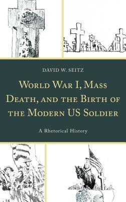 World War I Mass Death And The Birth Of The Modern Us Soldier A Rhetorical History Hardcover David W Seitz