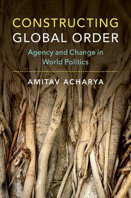 Constructing Global Order Agency And Change In World Politics Amitav Acharya