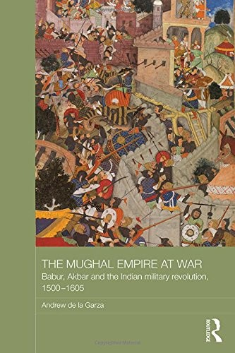 The Mughal Empire At War Babur Akbar And The Indian Military Revolution 15001605 Andrew De La Garza
