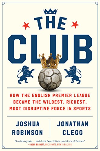 The Club How The English Premier League Became The Wildest Richest Most Disruptive Force In Sports Joshua Robinson