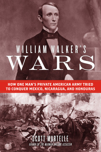 William Walkers Wars How One Mans Private American Army Tried To Conquer Mexico Nicaragua And Honduras Scott Martelle