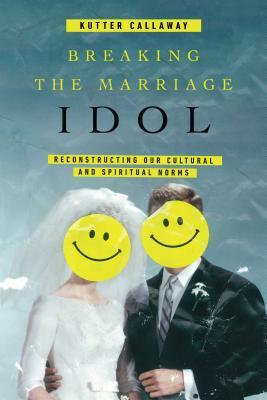 Breaking The Marriage Idol Reconstructing Our Cultural And Spiritual Norms Paperback Kutter Callaway