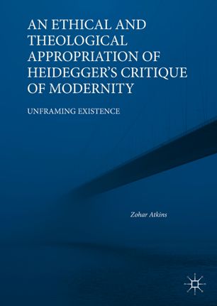 An Ethical And Theological Appropriation Of Heideggers Critique Of Modernity Unframing Existence 1st Ed Zohar Atkins