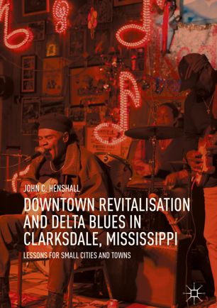 Downtown Revitalisation And Delta Blues In Clarksdale Mississippi Lessons For Small Cities And Towns 1st Ed John C Henshall