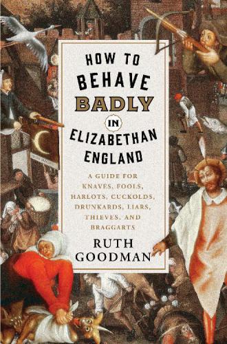 How To Behave Badly In Elizabethan England A Guide For Knaves Fools Harlots Cuckolds Drunkards Liars Thieves And Braggarts 1st Edition Ruth Goodman
