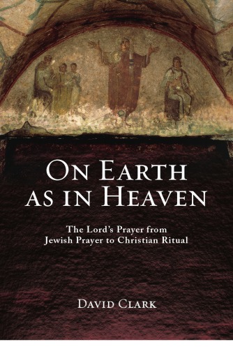 On Earth As In Heaven The Lords Prayer From Jewish Prayer To Christian Ritual David Clark