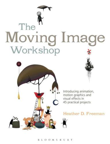 The Moving Image Workshop Introducing Animation Motion Graphics And Visual Effects In 45 Practical Projects Heather D Freeman