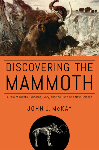 Discovering The Mammoth A Tale Of Giants Unicorns Ivory And The Birth Of A New Science John J Mckay