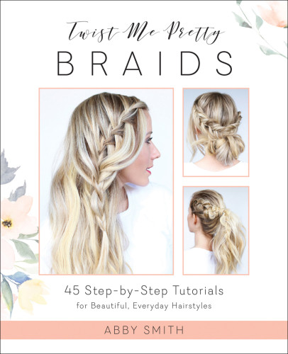 Twist Me Pretty Braids 45 Stepbystep Tutorials For Beautiful Everyday Hairstyles Abby Smith