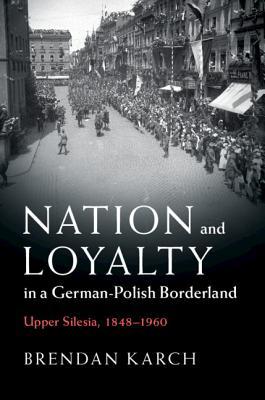 Nation And Loyalty In A Germanpolish Borderland Upper Silesia 18481960 Brendan Karch