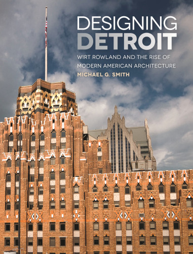 Designing Detroit Wirt Rowland And The Rise Of Modern American Architecture Michael G Smith
