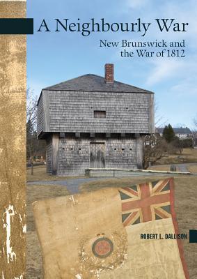 A Neighbourly War New Brunswick And The War Of 1812 Robert L Dallison