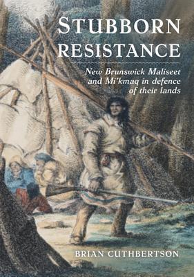 Stubborn Resistance New Brunswick Maliseet And Mi Kmaq In Defence Of Their Lands Brian Cuthbertson