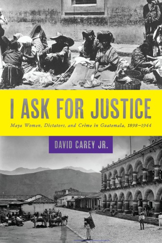 I Ask For Justice Maya Women Dictators And Crime In Guatemala 18981944 David Carey Jr