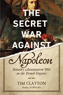 The Secret War Against Napoleon Britains Assassination Plot On The French Emperor Tim Clayton