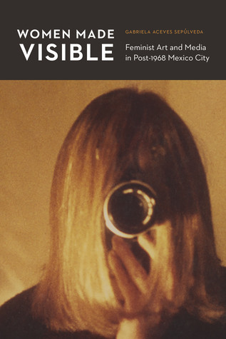 Women Made Visible Feminist Art And Media In Post1968 Mexico City Gabriela Aceves Sepaulveda