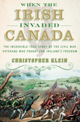 When The Irish Invaded Canada The Incredible True Story Of The Civil War Veterans Who Fought For Irelands Freedom Christopher Klein