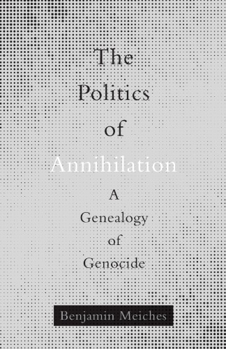 The Politics Of Annihilation A Genealogy Of Genocide Benjamin Meiches
