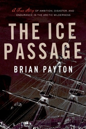 The Ice Passage A True Story Of Ambition Disaster And Endurance In The Arctic Wilderness Brian Payton