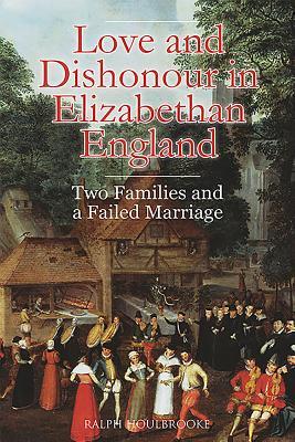 Love And Dishonour In Elizabethan England Two Families And A Failed Marriage Ralph Houlbrooke