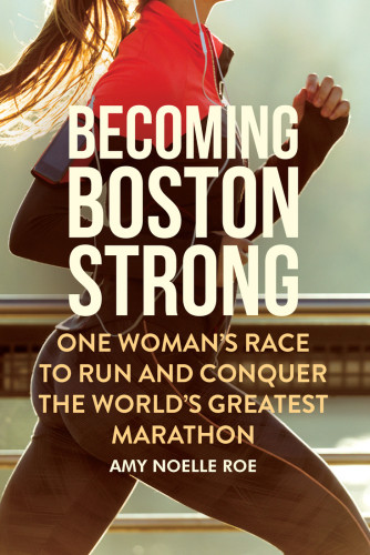 Becoming Boston Strong One Womans Race To Run And Conquer The Worlds Greatest Marathon Amy Noelle Roe