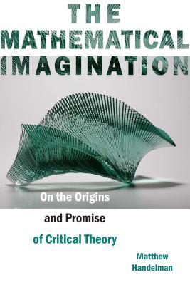 The Mathematical Imagination On The Origins And Promise Of Critical Theory Matthew Handelman