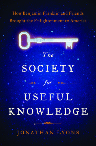 The Society For Useful Knowledge How Benjamin Franklin And Friends Brought The Enlightenment To America Lyons Jonathan