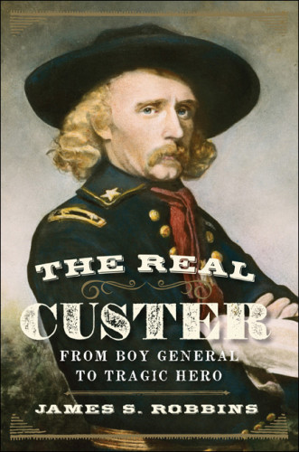 The Real Custer From Boy General To Tragic Hero Robbins James S