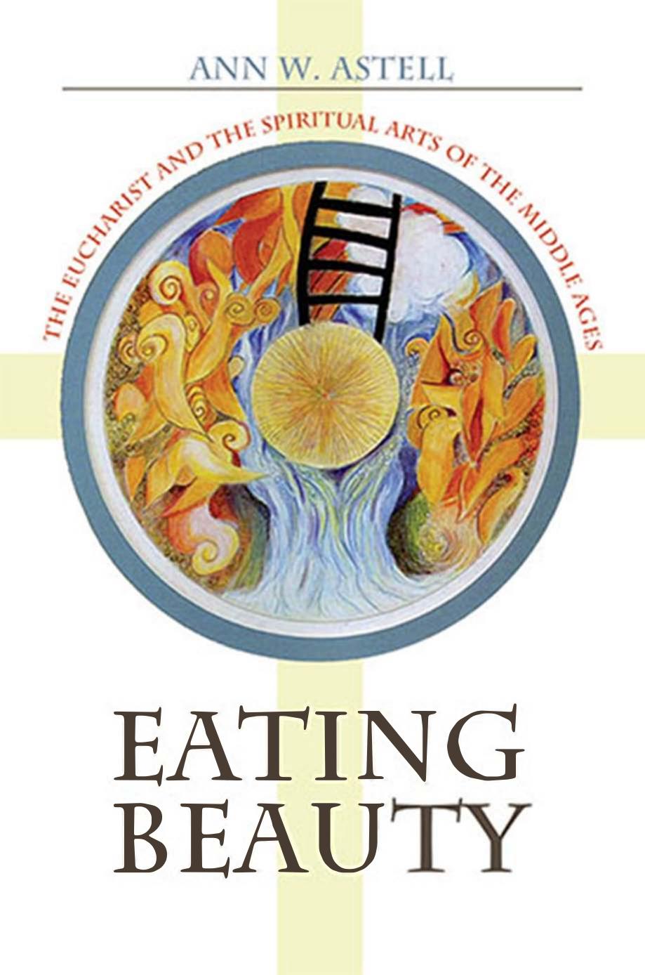 Eating Beauty The Eucharist And The Spiritual Arts Of The Middle Ages Ann W Astell