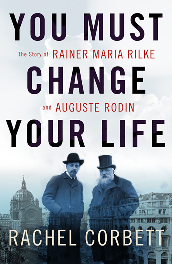You Must Change Your Life The Story Of Rainer Maria Rilke And Auguste Rodin Corbett Rachel