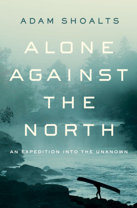 Alone Against The North An Expedition Into The Unknown 1st Edition Adam Shoalts